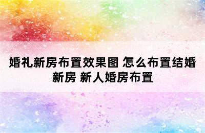 婚礼新房布置效果图 怎么布置结婚新房 新人婚房布置